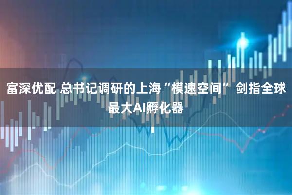 富深优配 总书记调研的上海“模速空间” 剑指全球最大AI孵化器