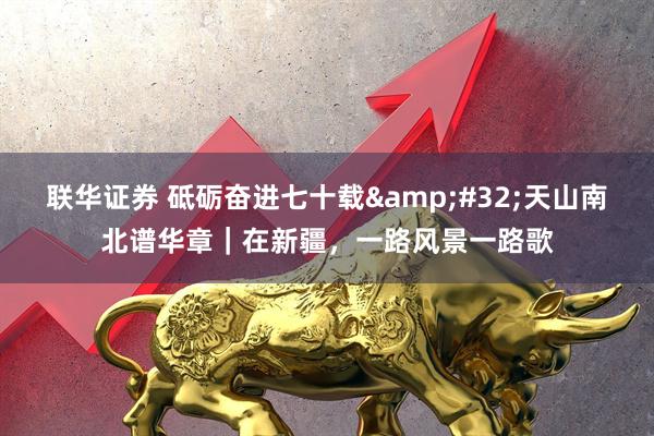 联华证券 砥砺奋进七十载&#32;天山南北谱华章｜在新疆，一路风景一路歌