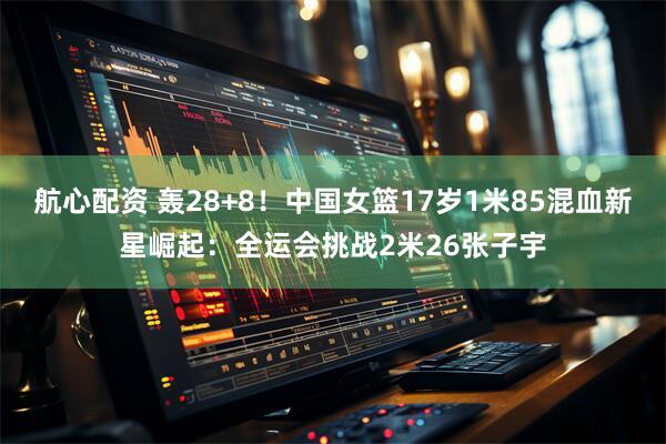 航心配资 轰28+8！中国女篮17岁1米85混血新星崛起：全运会挑战2米26张子宇