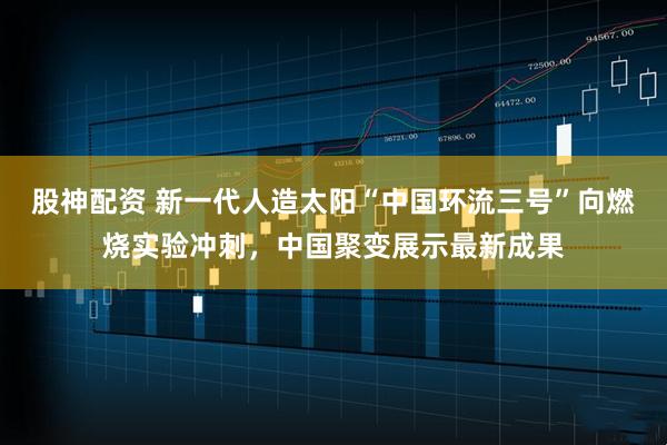 股神配资 新一代人造太阳“中国环流三号”向燃烧实验冲刺，中国聚变展示最新成果