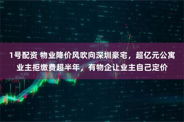 1号配资 物业降价风吹向深圳豪宅，超亿元公寓业主拒缴费超半年，有物企让业主自己定价