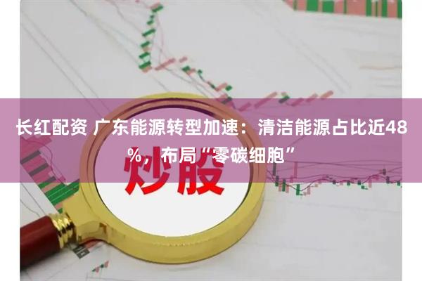 长红配资 广东能源转型加速：清洁能源占比近48%，布局“零碳细胞”