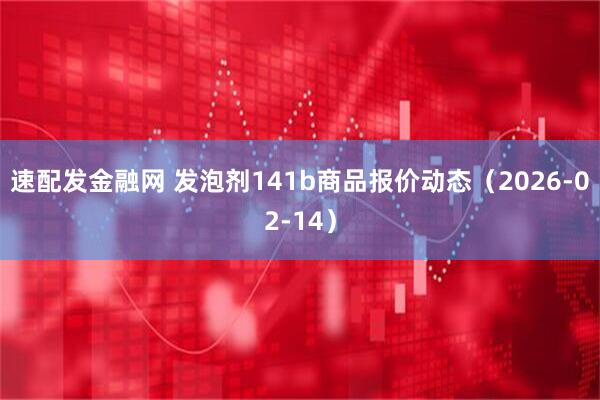速配发金融网 发泡剂141b商品报价动态（2026-02-14）