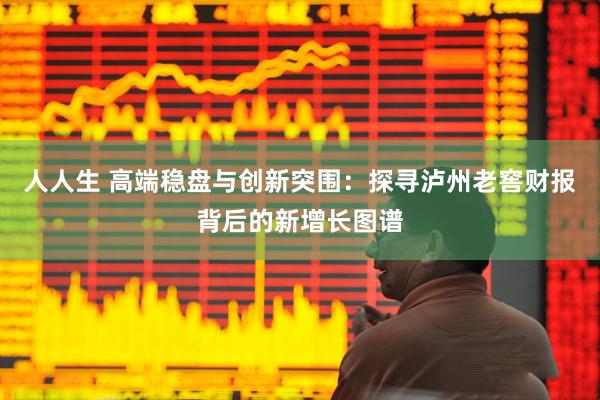 人人生 高端稳盘与创新突围:探寻泸州老窖财报背后的新增长图谱