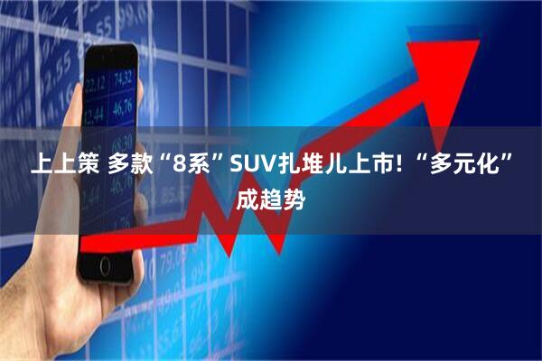 上上策 多款“8系”SUV扎堆儿上市! “多元化”成趋势