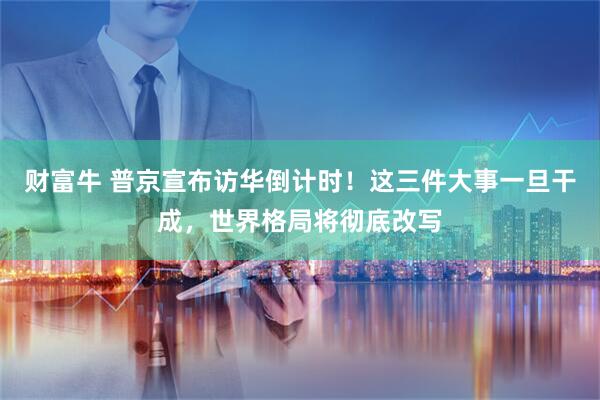 财富牛 普京宣布访华倒计时！这三件大事一旦干成，世界格局将彻底改写