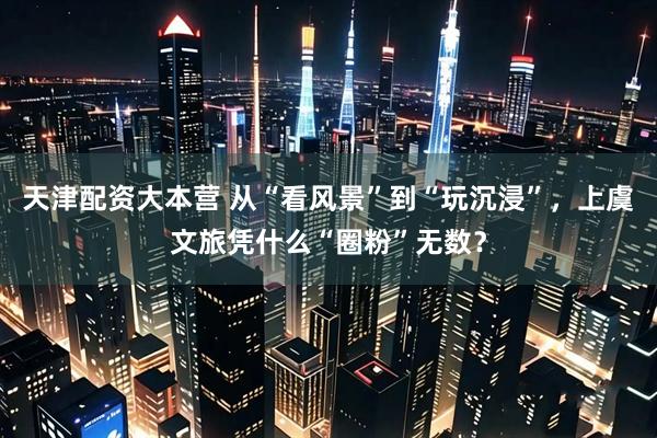 天津配资大本营 从“看风景”到“玩沉浸”，上虞文旅凭什么“圈粉”无数？