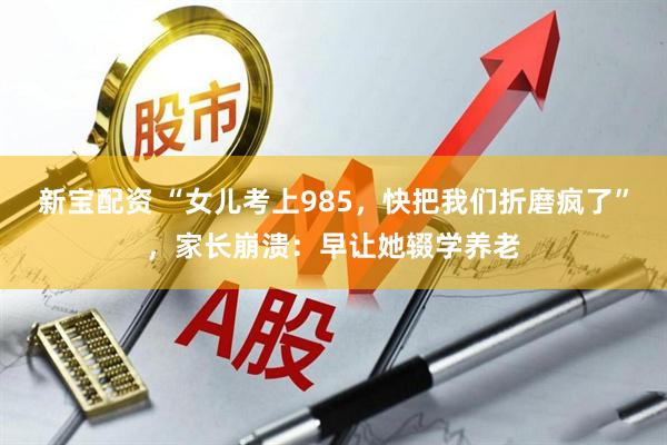 新宝配资 “女儿考上985，快把我们折磨疯了”，家长崩溃：早让她辍学养老